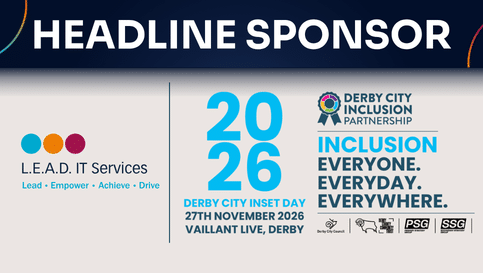 Derby Inclusion Day events graphic "Derby City Inclusion Partnership", "Inclusion Everyone. Everyday. Everywhere. Derby City Council logo Derby County Community Trust logo PSG (Primary Strategy Group) logo SSG (Secondary Strategy Group) logo L.E.A.D. IT Services logo (Headline Sponsor) Large version of the rosette in the middle RIGHT: 2026 Derby City Inset Day 27th November 2026 Vaillant Live, Derby